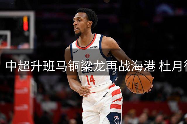 中超升班马铜梁龙再战海港 杜月徵有望首发冲击卫冕冠军