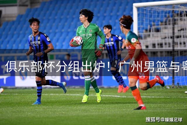 俱乐部杯分组出炉！广州男篮与粤浙豪强同组竞技 港队首度亮相