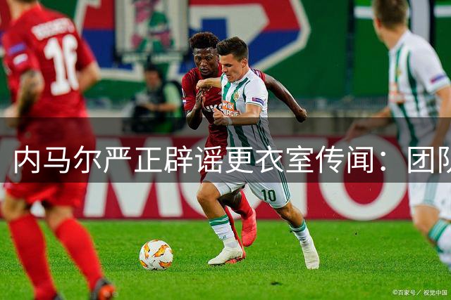 内马尔严正辟谣更衣室传闻：团队内部交流被曲解
