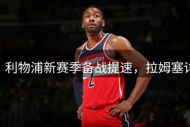利物浦新赛季备战提速，拉姆塞详解战术要点与个人蜕变