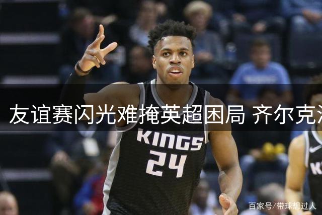 友谊赛闪光难掩英超困局 齐尔克泽曼联生涯或迎转折点