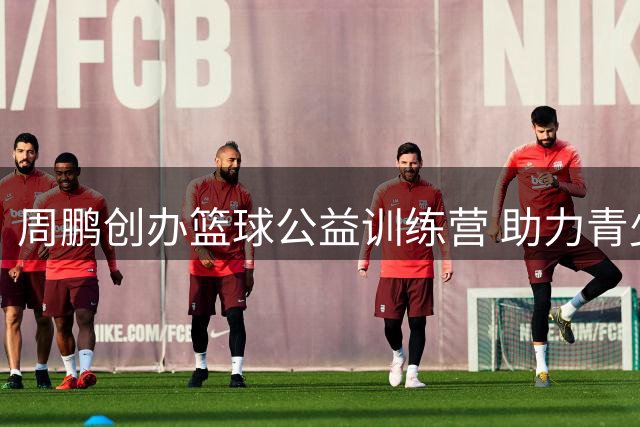 周鹏创办篮球公益训练营 助力青少年追逐篮球梦想