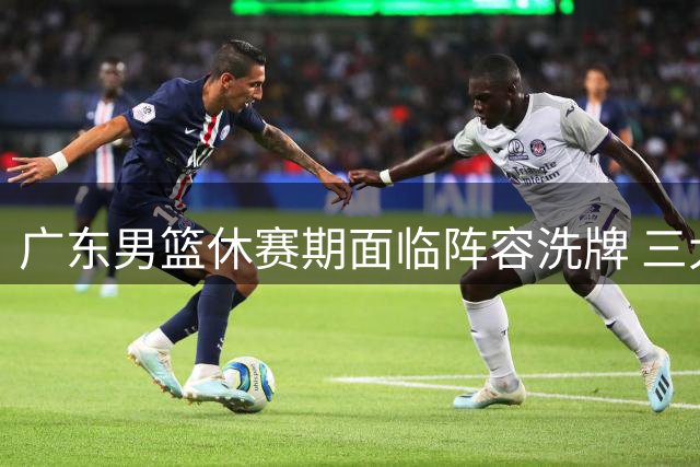 广东男篮休赛期面临阵容洗牌 三大调整点或成争冠关键