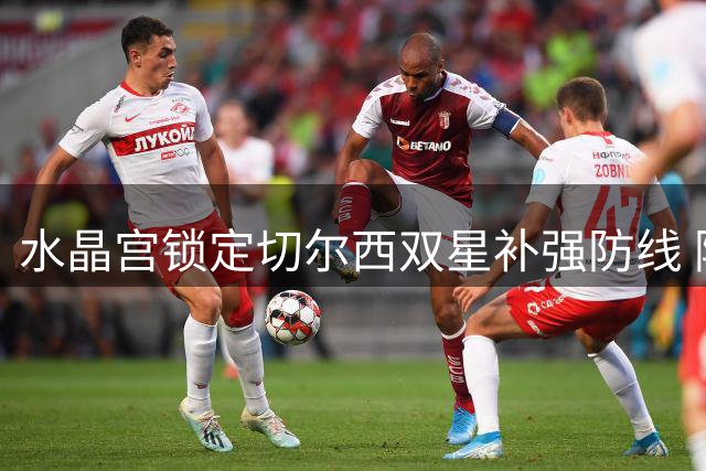 水晶宫锁定切尔西双星补强防线 阿昌庞租借谈判成首要目标