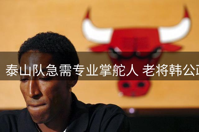 泰山队急需专业掌舵人 老将韩公政被寄予厚望