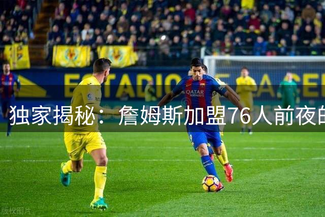 独家揭秘：詹姆斯加盟76人前夜的艰难抉择内幕