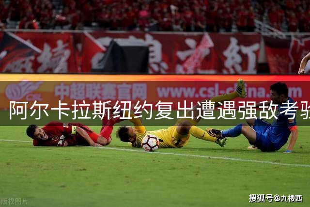 阿尔卡拉斯纽约复出遭遇强敌考验 技术全面升级获同行盛赞