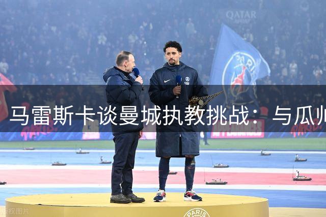 马雷斯卡谈曼城执教挑战：与瓜帅深度交流 直面比较压力